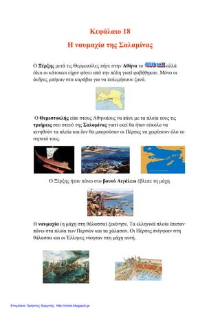 Κεθάιαην 18
Η λαπκαρία ηεο Σαιακίλαο
Ο Ξέξμεο κεηά ηηο Θεξκνπύιεο πήγε ζηελ Αζήλα ην αιιά
όινη νη θάηνηθνη είραλ θύγεη από ηελ πόιε γηαηί θνβήζεθαλ. Μόλν νη
άλδξεο κπήθαλ ζηα θαξάβηα γηα λα πνιεκήζνπλ μαλά.
Ο Θεκηζηνθιήο είπε ζηνπο Αζελαίνπο λα πάλε κε ηα πινία ηνπο ηηο
ηξηήξεηο ζην ζηελό ηεο Σαιακίλαο γηαηί εθεί ζα ήηαλ εύθνιν λα
θηλεζνύλ ηα πινία θαη δελ ζα κπνξνύζαλ νη Πέξζεο λα ρσξέζνπλ όιν ην
ζηξαηό ηνπο.
Ο Ξέξμεο ήηαλ πάλσ ζην βνπλό Αηγάιεσ έβιεπε ηε κάρε.
Ζ λαπκαρία (ε κάρε ζηε ζάιαζζα) μεθίλεζε. Τα ειιεληθά πινία έπεζαλ
πάλσ ζηα πινία ησλ Πεξζώλ θαη ηα ράιαζαλ. Οη Πέξζεο πλίγεθαλ ζηε
ζάιαζζα θαη νη Έιιελεο λίθεζαλ ζηε κάρε απηή.
Επιμέλεια: Χρήστος Χαρμπής http://xristx.blogspot.gr
eva-edu
 
