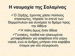 Η ναυμαχία της Σαλαμίνας
Ο Ξέρξης, έχοντας χάσει πολλούς
στρατιώτες, πέρασε το στενό των
Θερμοπυλών και συνέχισε το δρόμο προς
την Αθήνα
Η πόλη όμως ήταν άδεια
Γυναίκες, παιδιά και ηλικιωμένοι
μεταφέρθηκαν για ασφάλεια στα γύρω
νησιά, ενώ οι άνδρες μπήκαν στα καράβια
έτοιμοι για νέα σύγκρουση
 