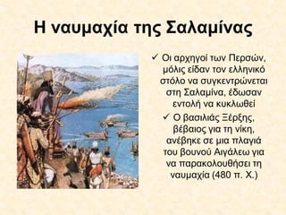 Η ναυμαχία της Σαλαμίνας
 Οι αρχηγοί των Περσών,
μόλις είδαν τον ελληνικό
στόλο να συγκεντρώνεται
στη Σαλαμίνα, έδωσαν
εντολή να κυκλωθεί
 Ο βασιλιάς Ξέρξης,
βέβαιος για τη νίκη,
ανέβηκε σε μια πλαγιά
του βουνού Αιγάλεω για
να παρακολουθήσει τη
ναυμαχία (480 π. Χ.)
 