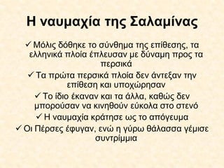 Η ναυμαχία της Σαλαμίνας
 Μόλις δόθηκε το σύνθημα της επίθεσης, τα
ελληνικά πλοία έπλευσαν με δύναμη προς τα
περσικά
 Τα πρώτα περσικά πλοία δεν άντεξαν την
επίθεση και υποχώρησαν
 Το ίδιο έκαναν και τα άλλα, καθώς δεν
μπορούσαν να κινηθούν εύκολα στο στενό
 Η ναυμαχία κράτησε ως το απόγευμα
 Οι Πέρσες έφυγαν, ενώ η γύρω θάλασσα γέμισε
συντρίμμια
 