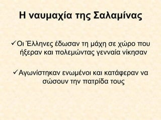 Η ναυμαχία της Σαλαμίνας
Οι Έλληνες έδωσαν τη μάχη σε χώρο που
ήξεραν και πολεμώντας γενναία νίκησαν
Αγωνίστηκαν ενωμένοι και κατάφεραν να
σώσουν την πατρίδα τους
 