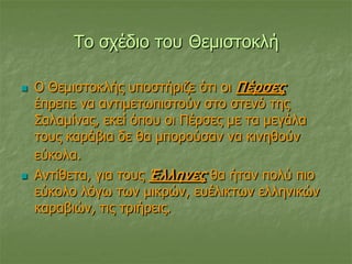 Το σχέδιο του Θεμιστοκλή
 Ο Θεμιστοκλής υποστήριζε ότι οι Πέρσες
έπρεπε να αντιμετωπιστούν στο στενό της
Σαλαμίνας, εκεί όπου οι Πέρσες με τα μεγάλα
τους καράβια δε θα μπορούσαν να κινηθούν
εύκολα.
 Αντίθετα, για τους Έλληνες θα ήταν πολύ πιο
εύκολο λόγω των μικρών, ευέλικτων ελληνικών
καραβιών, τις τριήρεις.
 