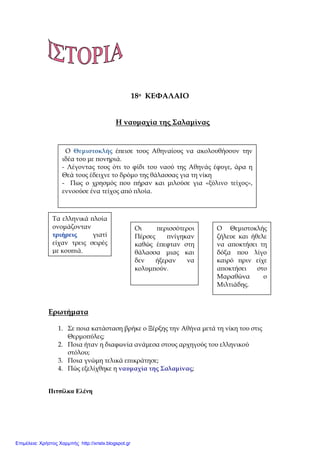 18ο ΚΕΦΑΛΑΙΟ
Η ναυμαχία της Σαλαμίνας
Ερωτήματα
1. Σε ποια κατάσταση βρήκε ο Ξέρξης την Αθήνα μετά τη νίκη του στις
Θερμοπύλες;
2. Ποια ήταν η διαφωνία ανάμεσα στους αρχηγούς του ελληνικού
στόλου;
3. Ποια γνώμη τελικά επικράτησε;
4. Πώς εξελίχθηκε η ναυμαχία της Σαλαμίνας;
Πιτσίλκα Ελένη
Ο Θεμιστοκλής έπεισε τους Αθηναίους να ακολουθήσουν την
ιδέα του με πονηριά.
- Λέγοντας τους ότι το φίδι του ναού της Αθηνάς έφυγε, άρα η
Θεά τους έδειχνε το δρόμο της θάλασσας για τη νίκη
- Πως ο χρησμός που πήραν και μιλούσε για «ξύλινο τείχος»,
εννοούσε ένα τείχος από πλοία.
Τα ελληνικά πλοία
ονομάζονταν
τριήρεις γιατί
είχαν τρεις σειρές
με κουπιά.
Οι περισσότεροι
Πέρσες πνίγηκαν
καθώς έπεφταν στη
θάλασσα μιας και
δεν ήξεραν να
κολυμπούν.
Ο Θεμιστοκλής
ζήλευε και ήθελε
να αποκτήσει τη
δόξα που λίγο
καιρό πριν είχε
αποκτήσει στο
Μαραθώνα ο
Μιλτιάδης.
Επιμέλεια: Χρήστος Χαρμπής http://xristx.blogspot.gr
 