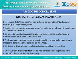 Ponentes: Luis F. Mzadiego & Marcelo F. OrtegaPonencia 3: “Concepto de Línea Base”
Tecnologías de lucha contra el cambio
climático: Almacenamiento geológico de CO2
A MODO DE CONCLUSIÓN
NUEVAS PERSPECTIVAS PLANTEADAS.
1. El estudio de la “línea base” es esencial para comprender el “background”
antes de que se inicie la inyección.
2. Las técnicas de monitorización en superficie deberán ser elegidas dependiendo
de cada emplazamiento.
3. Se necesitarán estudios comparativos para extrapolar los resultados de la
monitorización de un emplazamiento a otro.
4. Si bien parece razonable iniciar la monitorización a gran escala, es necesario
proceder a densificaciones de la red de muestreo.
5. Se tiende al desarrollo de monitorizaciones automáticas en continuo
6. La conjunción de distintas técnicas de monitorización debe apoyarse en la
elaboración de mapas de análisis de riesgo.
 