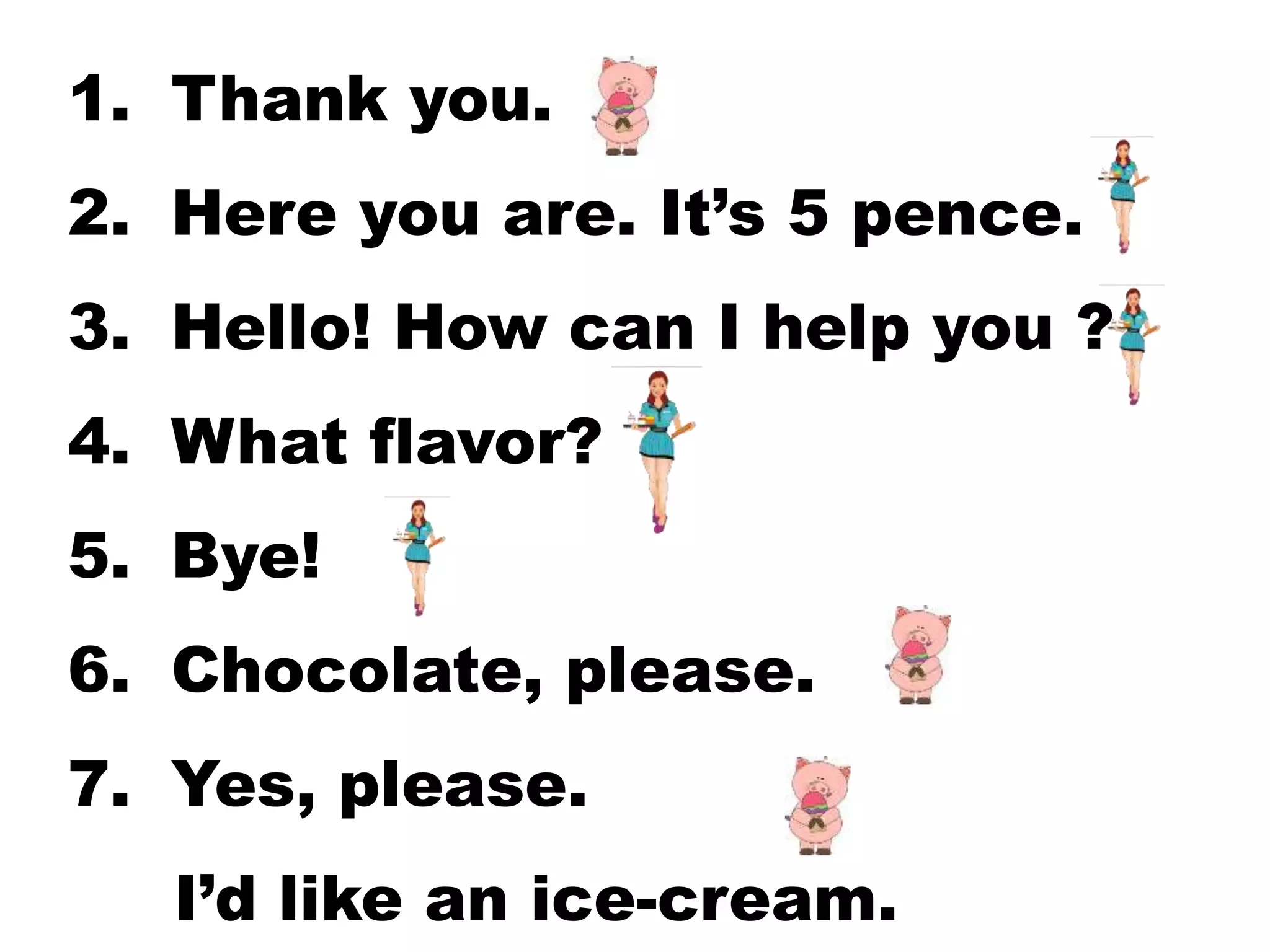 1. Thank you.
2. Here you are. It’s 5 pence.
3. Hello! How can I help you ?
4. What flavor?
5. Bye!
6. Chocolate, please.
7. Yes, please.
I’d like an ice-cream.
 