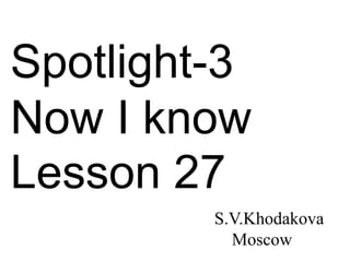 Spotlight-3
Now I know
Lesson 27
S.V.Khodakova
Moscow
 