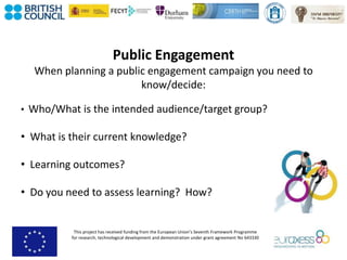 This project has received funding from the European Union’s Seventh Framework Programme
for research, technological development and demonstration under grant agreement No 643330
Public Engagement
When planning a public engagement campaign you need to
know/decide:
• Who/What is the intended audience/target group?
• What is their current knowledge?
• Learning outcomes?
• Do you need to assess learning? How?
 