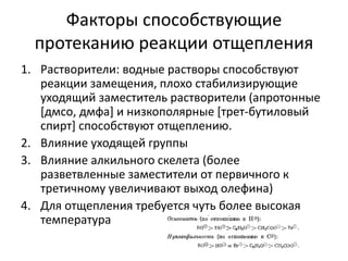 Факторы способствующие
протеканию реакции отщепления
1. Растворители: водные растворы способствуют
реакции замещения, плохо стабилизирующие
уходящий заместитель растворители (апротонные
[дмсо, дмфа] и низкополярные [трет-бутиловый
спирт] способствуют отщеплению.
2. Влияние уходящей группы
3. Влияние алкильного скелета (более
разветвленные заместители от первичного к
третичному увеличивают выход олефина)
4. Для отщепления требуется чуть более высокая
температура
 