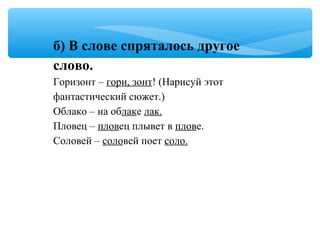 б) В слове спряталось другое
слово.
Горизонт – гори, зонт! (Нарисуй этот
фантастический сюжет.)
Облако – на облаке лак.
Пловец – пловец плывет в плове.
Соловей – соловей поет соло.
 
