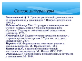 Богоявленский Д. Б. Приемы умственной деятельности и
их формирование у школьников // Вопросы психологии,
1969.Т.2.
Кабанова-Меллер Е.Н. Структура и закономернос­ти
учебной деятельности в условиях развивающего
обучения. Структура познавательной деятельности.
Владимир, 1976.
Коротаева Е.В. Педагогические технологии: вопросы
теории и практики внедрения // Урал. гос. пед. ун­т.
Екатеринбург, 2004.
Маркова А.К. Формирование мотивации учения в
школьном возрасте. М.: Просвещение, 1983.
Талызина Н.Ф. Управление познавательной
деятельностью учащихся. М.: Изд­во МГУ, 1975.
Фридман Л.М. Формирование познавательных интересов
у школьников. М., 1984.
Список литературы
 