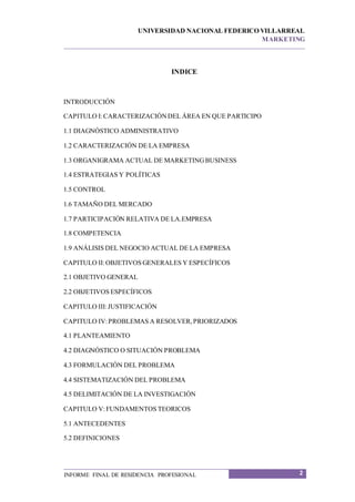 UNIVERSIDAD NACIONAL FEDERICO VILLARREAL
MARKETING
2INFORME FINAL DE RESIDENCIA PROFESIONAL
INDICE
INTRODUCCIÓN
CAPITULO I:CARACTERIZACIÓNDEL ÁREA EN QUE PARTICIPO
1.1 DIAGNÓSTICO ADMINISTRATIVO
1.2 CARACTERIZACIÓN DE LA EMPRESA
1.3 ORGANIGRAMA ACTUAL DE MARKETINGBUSINESS
1.4 ESTRATEGIAS Y POLÍTICAS
1.5 CONTROL
1.6 TAMAÑO DEL MERCADO
1.7 PARTICIPACIÓN RELATIVA DE LA.EMPRESA
1.8 COMPETENCIA
1.9 ANÁLISIS DEL NEGOCIO ACTUAL DE LA EMPRESA
CAPITULO II:OBJETIVOS GENERALES Y ESPECÍFICOS
2.1 OBJETIVO GENERAL
2.2 OBJETIVOS ESPECÍFICOS
CAPITULO III:JUSTIFICACIÓN
CAPITULO IV:PROBLEMAS A RESOLVER,PRIORIZADOS
4.1 PLANTEAMIENTO
4.2 DIAGNÓSTICO O SITUACIÓN PROBLEMA
4.3 FORMULACIÓN DEL PROBLEMA
4.4 SISTEMATIZACIÓN DEL PROBLEMA
4.5 DELIMITACIÓN DE LA INVESTIGACIÓN
CAPITULO V:FUNDAMENTOS TEORICOS
5.1 ANTECEDENTES
5.2 DEFINICIONES
 