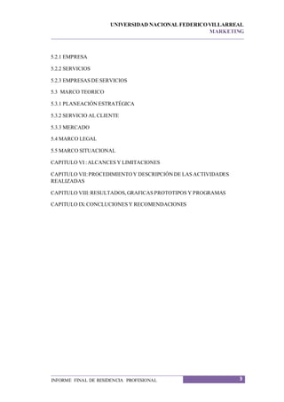 UNIVERSIDAD NACIONAL FEDERICO VILLARREAL
MARKETING
3INFORME FINAL DE RESIDENCIA PROFESIONAL
5.2.1 EMPRESA
5.2.2 SERVICIOS
5.2.3 EMPRESAS DE SERVICIOS
5.3 MARCO TEORICO
5.3.1 PLANEACIÓN ESTRATÉGICA
5.3.2 SERVICIO AL CLIENTE
5.3.3 MERCADO
5.4 MARCO LEGAL
5.5 MARCO SITUACIONAL
CAPITULO VI :ALCANCES Y LIMITACIONES
CAPITULO VII:PROCEDIMIENTOY DESCRIPCIÓNDE LAS ACTIVIDADES
REALIZADAS
CAPITULO VIII:RESULTADOS,GRAFICAS PROTOTIPOS Y PROGRAMAS
CAPITULO IX:CONCLUCIONES Y RECOMENDACIONES
 