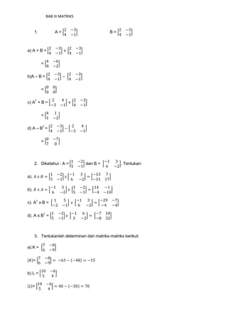 BAB III MATRIKS
1. A = [
2 −3
4 −1
] B = [
2 −3
4 −1
]
a) A + B = [
2 −3
4 −1
] + [
2 −3
4 −1
]
= [
4 −6
8 −2
]
b)A – B = [
2 −3
4 −1
] − [
2 −3
4 −1
]
= [
0 0
0 0
]
c) AT
+ B = [
2 4
−3 −1
] + [
2 −3
4 −1
]
= [
4 1
1 −2
]
d) A – BT
= [
2 −3
4 −1
] − [
2 4
−3 −1
]
= [
0 −7
7 0
]
2. Diketahui : A = [
1 −2
5 −1
] dan B = [
−1 3
6 −2
]. Tentukan:
a). 𝐴 𝑥 𝐵 = [
1 −2
5 −1
] 𝑥 [
−1 3
6 −2
] = [
−13 7
−11 17
]
b). 𝐵 𝑥 𝐴 = [
−1 3
6 −2
] 𝑥 [
1 −2
5 −1
] = [
14 −1
−4 −10
]
c). AT
x B = [
1 5
−2 −1
] 𝑥 [
−1 3
6 −2
] = [
−29 −7
−4 −4
]
d). A x BT
= [
1 −2
5 −1
] 𝑥 [
−1 6
3 −2
] = [
−7 10
−8 32
]
3. Tentukanlah determinan dari matriks-matriks berikut:
a).K = [
7 −8
6 −9
]
|𝐾|= |
7 −8
6 −9
| = −63 − (−48) = −15
b) L = [
10 −6
5 4
]
|𝐿|= |
10 −6
5 4
| = 40 − (−30) = 70
 