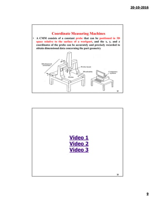 20-10-2016
9
Coordinate Measuring Machines
• A CMM consists of a constant probe that can be positioned in 3D
space relative to the surface of a workpart, and the x, y, and z
coordinates of the probe can be accurately and precisely recorded to
obtain dimensional data concerning the part geometry
17
18
Video 1
Video 2
Video 3
 