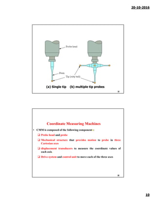 20-10-2016
10
19
(a) Single tip (b) multiple tip probes
Coordinate Measuring Machines
• CMM is composed of the following components:
 Probe head and probe
 Mechanical structure that provides motion to probe in three
Cartesian axes
 displacement transducers to measure the coordinate values of
each axis.
 Drive system and control unit to move each of the three axes
20
 