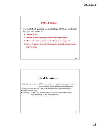 20-10-2016
13
CMM Controls
• The methods of operating and controlling a CMM can be classified
into four main categories:
1. Manual drive,
2. Manual drive with computer-assisted data processing,
3. Motor drive with computer-assisted data processing, and
4. Direct Computer Control with computer-assisted data processing
(DCC CMM).
25
•Higher productivity - a CMM can perform complex inspection procedures in
much less time than traditional manual methods.
•Greater inherent accuracy and precision than conventional methods.
•Reduced human error.
•Versatility - a CMM is a general purpose machine that can be used to
inspect a variety of part configurations.
CMM Advantages
26
 