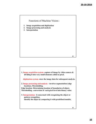 20-10-2016
15
29
1. Image acquisition and digitization
2. Image processing and analysis
3. Interpretation
Functions of Machine Vision:-
30
1. Image acquisition system- capture of image by video camera &
dividing it into very small elements called as pixel.
digitization system- store the image data for subsequent analysis.
2. Image processing and analysis – involves segmentation (edge
location), Thresholding.
Edge location -Determining location of boundaries of object.
Thresholding –conversion of each pixel level into binary value.
3. Interpretation- it concerned with recognizing the object or
pattern recognition.
identify the object & comparing it with predefined models,
 