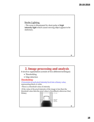 20-10-2016
18
 Strobe Lighting.
 - The scene is illuminated by short pulse of high
intensity light which causes moving object appear to be
stationary.
35
It involves segmentation (consist of two different technique)
 Thresholding
 Edge detection
Thresholding-
-Conversion of each pixel intensity level into a binary value,
representing black or white.
-There is a threshold value of intensity
-If the value of the pixel intensity of the image is less than the
threshold value then the pixel value is Zero(Black) otherwise One(
White).
36
 