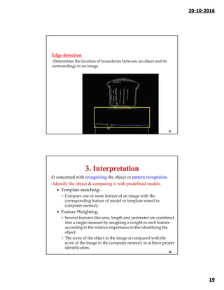 20-10-2016
19
Edge detection
-Determines the location of boundaries between an object and its
surroundings in an image.
37
-It concerned with recognizing the object or pattern recognition.
- Identify the object & comparing it with predefined models
 Template matching:-
 Compare one or more feature of an image with the
corresponding feature of model or template stored in
computer memory.
 Feature Weighting.
 Several features like area, length and perimeter are combined
into a single measure by assigning a weight to each feature
according to the relative importance in the identifying the
object.
 The score of the object in the image is compared with the
score of the image in the computer memory to achieve proper
identification.
38
 