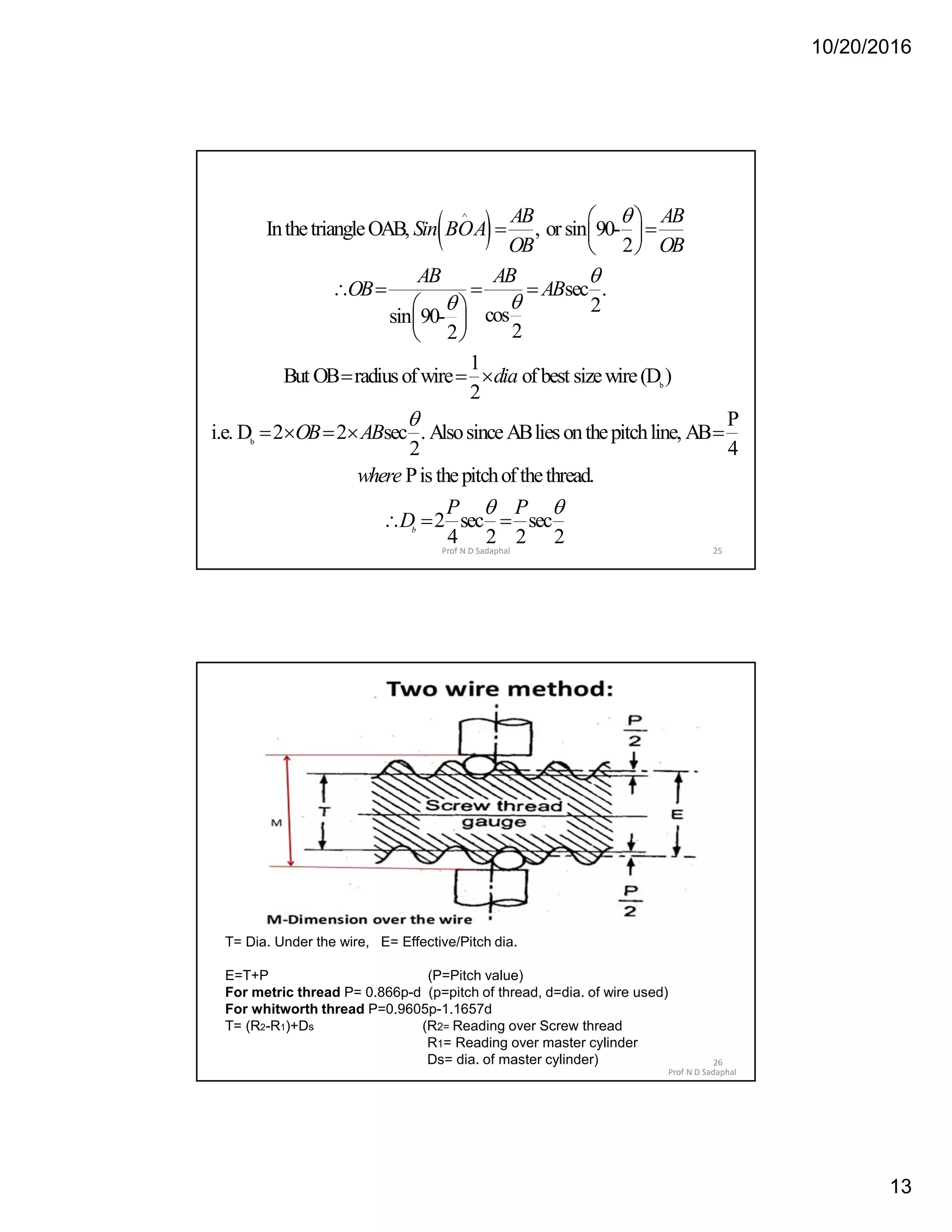 10/20/2016
13
 
b
b
InthetriangleOAB, , orsin 90-
2
sec .
2cossin 90-
22
1
But OB radiusofwire ofbest sizewire(D )
2
i.e. D 2 2 sec . AlsosinceABliesonthepi
2
AB AB
Sin BOA
OB OB
AB AB
OB AB
dia
OB AB





 
  
 
   
 
 
 
  
   
P
tchline, AB
4
Pis thepitchofthethread.
2 sec sec
4 2 2 2
b
where
P P
D
 

  
25Prof N D Sadaphal
Prof N D Sadaphal
26
T= Dia. Under the wire, E= Effective/Pitch dia.
E=T+P (P=Pitch value)
For metric thread P= 0.866p-d (p=pitch of thread, d=dia. of wire used)
For whitworth thread P=0.9605p-1.1657d
T= (R2-R1)+Ds (R2= Reading over Screw thread
R1= Reading over master cylinder
Ds= dia. of master cylinder)
 