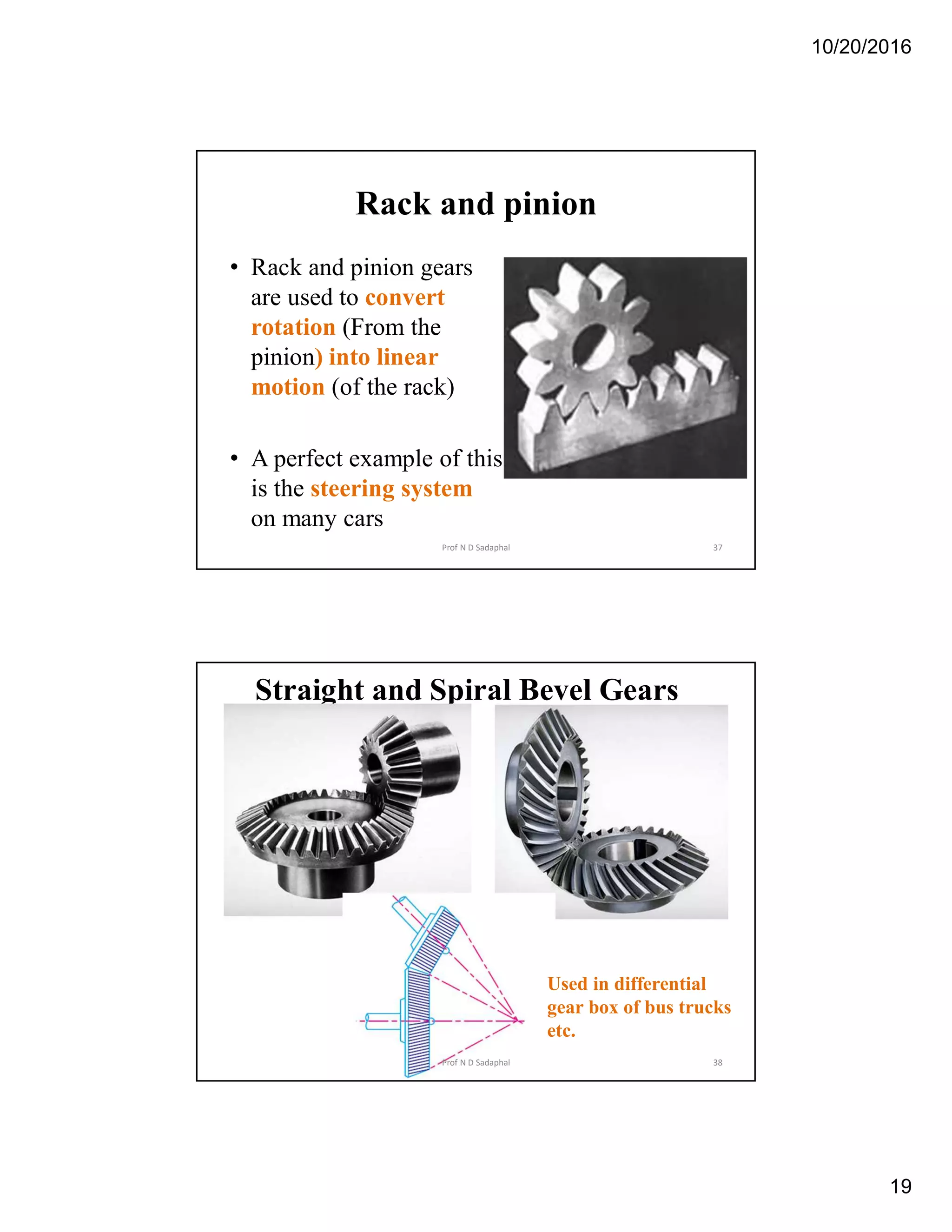 10/20/2016
19
Rack and pinion
• Rack and pinion gears
are used to convert
rotation (From the
pinion) into linear
motion (of the rack)
• A perfect example of this
is the steering system
on many cars
37Prof N D Sadaphal
Straight and Spiral Bevel Gears
Used in differential
gear box of bus trucks
etc.
38Prof N D Sadaphal
 