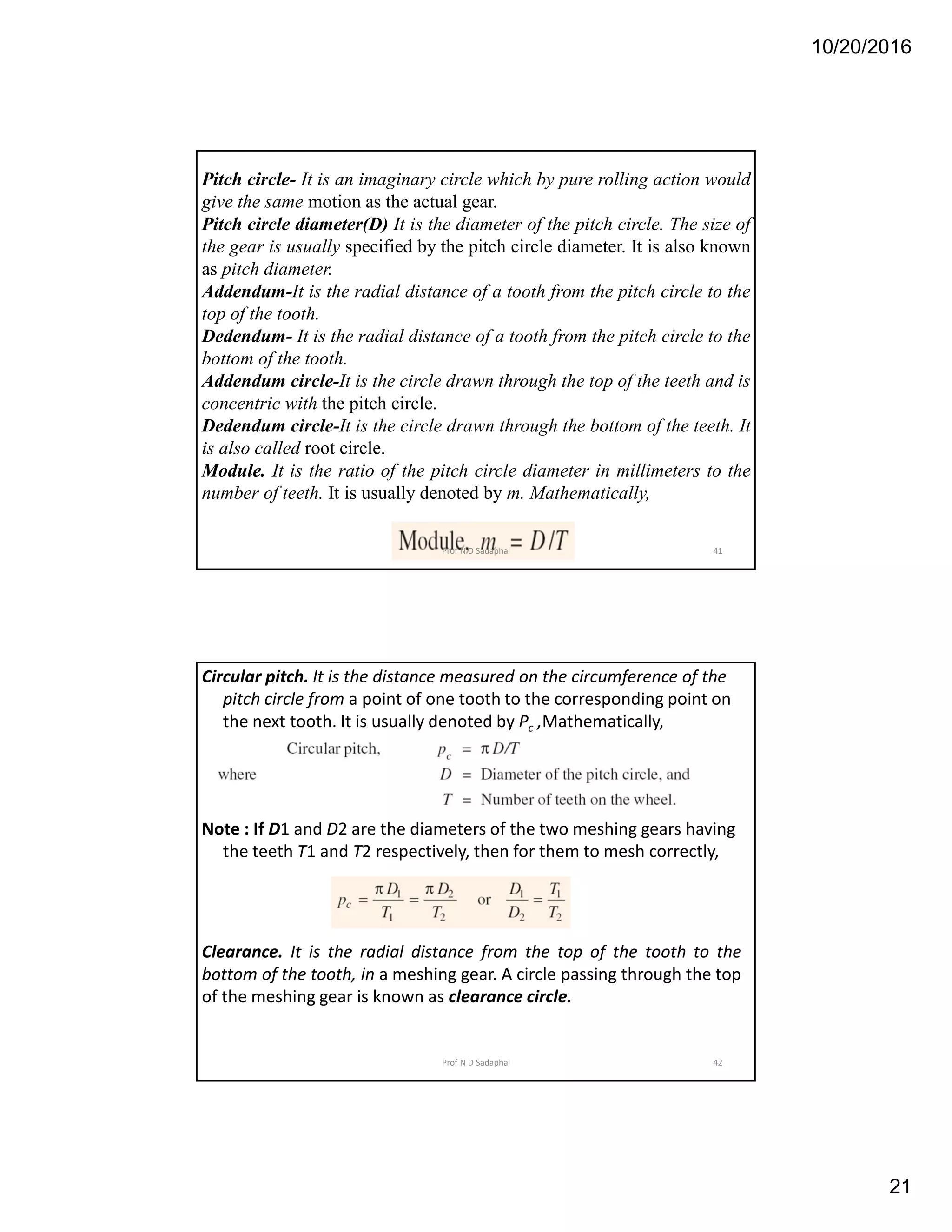 10/20/2016
21
Pitch circle- It is an imaginary circle which by pure rolling action would
give the same motion as the actual gear.
Pitch circle diameter(D) It is the diameter of the pitch circle. The size of
the gear is usually specified by the pitch circle diameter. It is also known
as pitch diameter.
Addendum-It is the radial distance of a tooth from the pitch circle to the
top of the tooth.
Dedendum- It is the radial distance of a tooth from the pitch circle to the
bottom of the tooth.
Addendum circle-It is the circle drawn through the top of the teeth and is
concentric with the pitch circle.
Dedendum circle-It is the circle drawn through the bottom of the teeth. It
is also called root circle.
Module. It is the ratio of the pitch circle diameter in millimeters to the
number of teeth. It is usually denoted by m. Mathematically,
41Prof N D Sadaphal
Circular pitch. It is the distance measured on the circumference of the
pitch circle from a point of one tooth to the corresponding point on
the next tooth. It is usually denoted by Pc ,Mathematically,
Note : If D1 and D2 are the diameters of the two meshing gears having
the teeth T1 and T2 respectively, then for them to mesh correctly,
Clearance. It is the radial distance from the top of the tooth to the
bottom of the tooth, in a meshing gear. A circle passing through the top
of the meshing gear is known as clearance circle.
42Prof N D Sadaphal
 