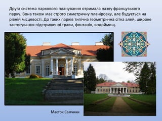 Друга система паркового планування отримала назву французького
парку. Вона також має строго симетричну планіровку, але будується на
рівній місцевості. До таких парків типічна геометрична сітка алей, широке
застосування підстриженої трави, фонтанів, водоймищ.
Маєток Самчики
 