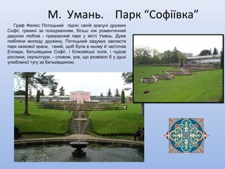 М. Умань. Парк “Софіївка”
Граф Фелікс Потоцький підніс своїй красуні дружині
Софії, грекині за походженням, більш ніж романтичний
дарунок любові - прекрасний парк у місті Умань. Дуже
люблячи молоду дружину, Потоцький задумує закласти
парк казкової краси, такий, щоб була в ньому й часточка
Еллади, батьківщини Софії, і Єлисейські поля, і чудові
рослини, скульптури, - словом, усе, що розвіяло б у душі
улюбленої тугу за батьківщиною.
 