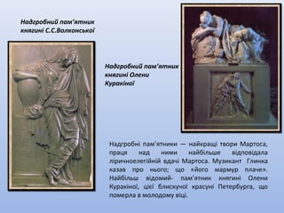 Надгробний пам’ятник
княгині Олени
Куракіної
Надгробні пам’ятники — найкращі твори Мартоса,
праця над ними найбільше відповідала
ліричноелегійній вдачі Мартоса. Музикант Глинка
казав про нього; що «його мармур плаче».
Найбільш відомий- пам’ятник княгині Олени
Куракіної, цієї блискучої красуні Петербурга, що
померла в молодому віці.
Надгробний пам’ятник
княгині С.С.Волконської
 
