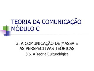 TEORIA DA COMUNICAÇÃO
MÓDULO C
3. A COMUNICAÇÃO DE MASSA E
AS PERSPECTIVAS TEÓRICAS
3.6. A Teoria Culturológica
 