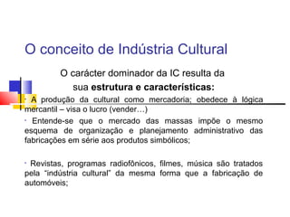 O conceito de Indústria Cultural
O carácter dominador da IC resulta da
sua estrutura e características:
• A produção da cultural como mercadoria; obedece à lógica
mercantil – visa o lucro (vender…)
• Entende-se que o mercado das massas impõe o mesmo
esquema de organização e planejamento administrativo das
fabricações em série aos produtos simbólicos;
• Revistas, programas radiofônicos, filmes, música são tratados
pela “indústria cultural” da mesma forma que a fabricação de
automóveis;
 