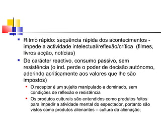  Ritmo rápido: sequência rápida dos acontecimentos -
impede a actividade intelectual/reflexão/crítica (filmes,
livros acção, notícias)
 De carácter reactivo, consumo passivo, sem
resistência (o ind. perde o poder de decisão autónomo,
aderindo acriticamente aos valores que lhe são
impostos)
 O receptor é um sujeito manipulado e dominado, sem
condições de reflexão e resistência
 Os produtos culturais são entendidos como produtos feitos
para impedir a atividade mental do espectador, portanto são
vistos como produtos alienantes – cultura da alienação;
 