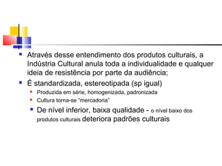  Através desse entendimento dos produtos culturais, a
Indústria Cultural anula toda a individualidade e qualquer
ideia de resistência por parte da audiência;
 É standardizada, estereotipada (sp igual)
 Produzida em série, homogenizada, padronizada
 Cultura torna-se “mercadoria”
 De nível inferior, baixa qualidade - o nível baixo dos
produtos culturais deteriora padrões culturais
 