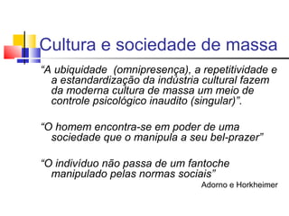 “A ubiquidade (omnipresença), a repetitividade e
a estandardização da indústria cultural fazem
da moderna cultura de massa um meio de
controle psicológico inaudito (singular)”.
“O homem encontra-se em poder de uma
sociedade que o manipula a seu bel-prazer”
“O indivíduo não passa de um fantoche
manipulado pelas normas sociais”
Adorno e Horkheimer
Cultura e sociedade de massa
 