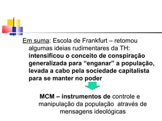 Em suma: Escola de Frankfurt – retomou
algumas ideias rudimentares da TH:
intensificou o conceito de conspiração
generalizada para “enganar” a população,
levada a cabo pela sociedade capitalista
para se manter no poder
MCM – instrumentos de controle e
manipulação da população através de
mensagens ideológicas
 
