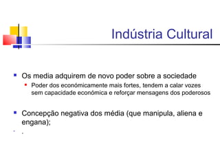 Indústria Cultural
 Os media adquirem de novo poder sobre a sociedade
 Poder dos económicamente mais fortes, tendem a calar vozes
sem capacidade económica e reforçar mensagens dos poderosos
 Concepção negativa dos média (que manipula, aliena e
engana);
• .
 