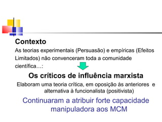 Contexto
As teorias experimentais (Persuasão) e empíricas (Efeitos
Limitados) não convenceram toda a comunidade
científica…:
Os críticos de influência marxista
Elaboram uma teoria crítica, em oposição às anteriores e
alternativa à funcionalista (positivista)
Continuaram a atribuir forte capacidade
manipuladora aos MCM
 