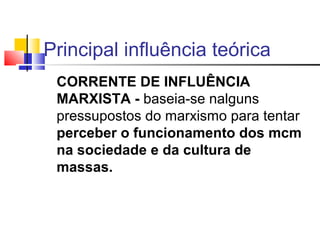 CORRENTE DE INFLUÊNCIA
MARXISTA - baseia-se nalguns
pressupostos do marxismo para tentar
perceber o funcionamento dos mcm
na sociedade e da cultura de
massas.
Principal influência teórica
 
