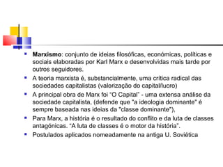  Marxismo: conjunto de ideias filosóficas, económicas, políticas e
sociais elaboradas por Karl Marx e desenvolvidas mais tarde por
outros seguidores.
 A teoria marxista é, substancialmente, uma crítica radical das
sociedades capitalistas (valorização do capital/lucro)
 A principal obra de Marx foi “O Capital” - uma extensa análise da
sociedade capitalista, (defende que "a ideologia dominante" é
sempre baseada nas ideias da "classe dominante"),
 Para Marx, a história é o resultado do conflito e da luta de classes
antagónicas. “A luta de classes é o motor da história”.
 Postulados aplicados nomeadamente na antiga U. Soviética
 