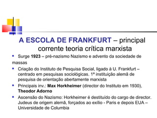 A ESCOLA DE FRANKFURT – principal
corrente teoria crítica marxista
 Surge 1923 – pré-nazismo Nazismo e advento da sociedade de
massas
 Criação do Instituto de Pesquisa Social, ligado à U. Frankfurt –
centrado em pesquisas sociológicas. 1ª instituição alemã de
pesquisa de orientação abertamente marxista
 Principais inv.: Max Horkheimer (director do Instituto em 1930),
Theodor Adorno
 Ascensão do Nazismo: Horkheimer é destituído do cargo de director.
Judeus de origem alemã, forçados ao exílio - Paris e depois EUA –
Universidade de Columbia
 