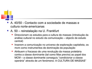  A. 40/50 - Contacto com a sociedade de massas e
cultura norte-americanas
 A. 50 – reinstalação na U. Frankfurt
 Direccionam os estudos para a cultura de massas (introdução da
análise cultural no estudo da comunicação – objecto de estudo
central)
 Inserem a comunicação no universo de exploração capitalista, os
mcm como instrumentos de dominação da população
 Atribuem o fracasso de uma revolução da massa proletária
contra a classe dominante (tal como Max previra) ao papel dos
MCM – a classe dominante conseguiu “condicionar a classe
operária” através de um fenómeno: A CULTURA DE MASSAS”
 