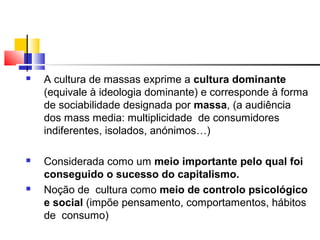  A cultura de massas exprime a cultura dominante
(equivale à ideologia dominante) e corresponde à forma
de sociabilidade designada por massa, (a audiência
dos mass media: multiplicidade de consumidores
indiferentes, isolados, anónimos…)
 Considerada como um meio importante pelo qual foi
conseguido o sucesso do capitalismo.
 Noção de cultura como meio de controlo psicológico
e social (impõe pensamento, comportamentos, hábitos
de consumo)
 