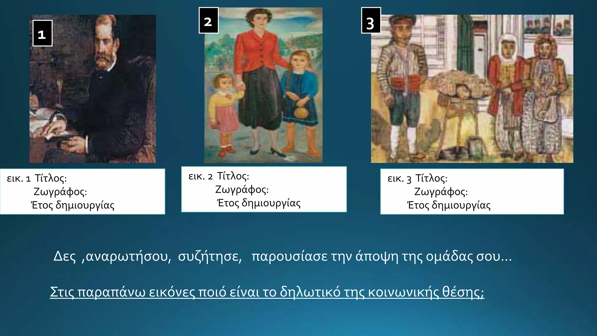 1
32
εικ. 1 Τίτλος:
Ζωγράφος:
Έτος δημιουργίας
εικ. 2 Τίτλος:
Ζωγράφος:
Έτος δημιουργίας
εικ. 3 Τίτλος:
Ζωγράφος:
Έτος δημιουργίας
Δες ,αναρωτήσου, συζήτησε, παρουσίασε την άποψη της ομάδας σου...
Στις παραπάνω εικόνες ποιό είναι το δηλωτικό της κοινωνικής θέσης;
 