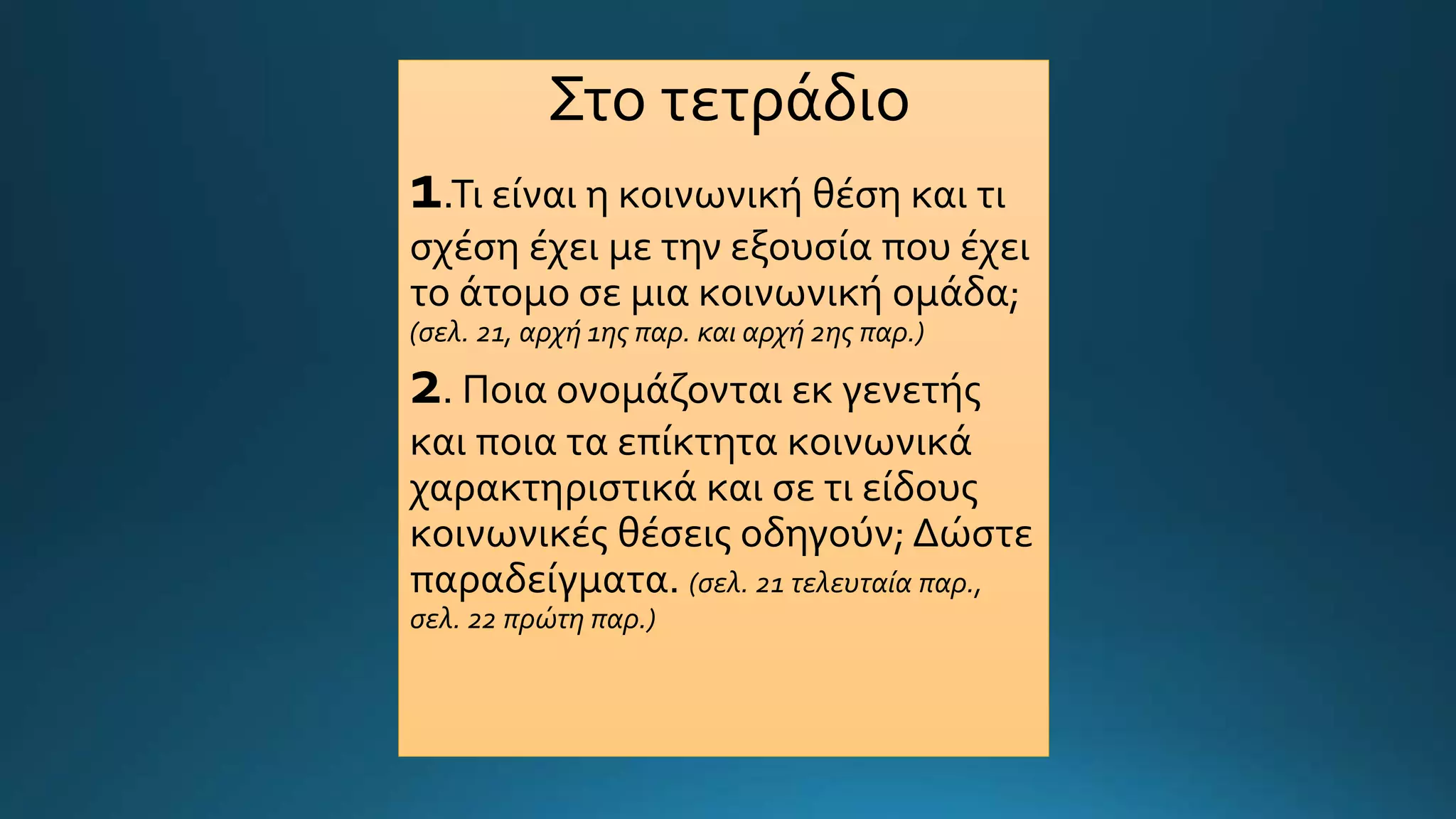 Στο τετράδιο
1.Τι είναι η κοινωνική θέση και τι
σχέση έχει με την εξουσία που έχει
το άτομο σε μια κοινωνική ομάδα;
(σελ. 21, αρχή 1ης παρ. και αρχή 2ης παρ.)
2. Ποια ονομάζονται εκ γενετής
και ποια τα επίκτητα κοινωνικά
χαρακτηριστικά και σε τι είδους
κοινωνικές θέσεις οδηγούν; Δώστε
παραδείγματα. (σελ. 21 τελευταία παρ.,
σελ. 22 πρώτη παρ.)
 