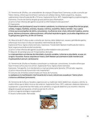 10
24. Masculino de 37 años acude a consulta por diarrea, dolor abdominal, nausea y pérdida de apetito,
refiere que inicio hace 15 días con episodios intermitentes de diarrea.
Exploración física: Signos vitales normales. Exámenes: Tinción Ziehl-Neelsen modificada de materia
fecal: organismos ácido alcohol resistentes.
¿Cuál es la fase infectiva del agente causal de la enfermedad en este paciente?.
R: Ooquiste de pared gruesa con 4 esporozoítos desnudos.
La criptosporidosis son diarreas de intensidad y duración variables, la diarrea es abundante, acuosa, sin
sangre o leucocitos. Buscar ooquistes en heces y Ziehl-Neelsen para demostrar ácido resistencia de
Cryptosporidium parvum. (protozoario)
25. Femenino de 24 años es llevada a consulta por su madre por convulsiones, la madre refiere que
hace 4 meses sufrió una crisis similar. Exploración física: Signos vitales normales.
Exámenes: Tomografía: 2 cm de diámetro a nivel parietooccipital derecho. CPS seriado: negativo.
¿Cuál es mecanismo de transmisión más importante?
R: Consumo de alimentos contaminados con heces de humanos.
La epilepsia es la manifestación más frecuente de la neuro-cisticercosis causada por Taenia solium-
cisticercus cellullosae (protozoario)
26. Femenino de 6 años es llevado a urgencias por su madre por dolor abdominal, náuseas y vómito, la
madre refiere que el dolor inicio un día anterior. Exploración física: 39°C, sudoroso, abdomen doloroso a
la palpación. La paciente fue internada y se le sometió a cirugía de abdomen y se encontró intestino
delgado ocupado por gusanos cilíndricos por de 25 a 30 cm.
¿Cuál es el agente etiológico responsable?
R: Ascaris lumbricoides. Nematodo
23. Femenino de 18 años, con antecedentes de viaje por Chiapas hace 2 semanas, acude a consulta por
fiebre intensa, refiere que inició hace 1 semana con cefalea intensa, fiebre vespertina, náuseas,
sudoraciones intensificadas de 48 a 72 horas. Exploración física: 40°C, hepatomegalia y esplenomegalia.
Exámenes: Tinción de Giemsa de gota gruesa positivo para Plasmodium.
¿Cuál es la fase infectiva del agente causal de la enfermedad en este paciente?.
R: Esporozoito.
Plasmodium vivax (protozoario) causa la malaria o paludismo, los síntomas son inespecíficos de tipo gripal,
cefalea, mialgias,fotofobia, anorexia, náuseas y vómitos, escalofríos, fiebrey temblor. Haycuadros
clínicos que se acompañan de delirio, convulsiones, insuficiencia renal, shock, disfunción hepática, anemia
grave, lesiones pulmonares, edema pulmonar y dificultad respiratoria aguda.Las pruebas diagnósticas son
la gota gruesa y gota fina, se tiñe con Giemsa.
 