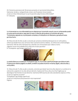 12
29. Femenino prematuro de 34 semanas presenta al nacimiento hidrocefalia.
Exámenes: Sordera, radiografía de cráneo: calcificaciones intracraneales.
¿Cuál es la fase infectante por la cual el paciente adquirió esta enfermedad?
R: Trofozoito.
La tricomaniasis es una enfermedad quese adquiere por transmisión sexual y que en embarazadas puede
provocar parto prematuro, bajo peso al nacer e infección del producto al momento del parto.
Trichomonas vaginalis es un protozoario unicelular, el trofozoíto es el infectante y parasita el tracto
genitourinario.
30. Masculino de 19 años acude a consulta por presencia de bolitas blanquecinas en vello púbico,
refiere que desde hace unas semanas noto la presencia de los nódulos, no refiere otra sintomatología.
Exámenes: KOH de vello: blanquecinas y blandas con artroconidias que rodean al vello.
¿Agente causal más probable de la infección en este paciente?
R: Trichosporon spp (Hongo superficial)
La piedra blanca es causada por Trichosporon spp, es una micosis superficial benigna que afecta el pelo.
Presencia de nódulos pegados al cabello, también se puede encontrar en barba, bigote, vello de axilas y
vello púbico.
31. Masculino de 71 años acude a consulta, comenta que desde hace tres años observó un cambio en la
coloración y aspecto en las uñas del pie derecho. Exploración física uñas amarillas frágiles que se
desintegran fácilmente en el pie derecho. Exámenes KOH escamas de uñas abundantes esporas e hifas.
¿Cuál es el agente causante?
Trichophyton spp (Hongo superficial)
¿Cuál es el mecanismo de prevención más importante?
Higiene
 