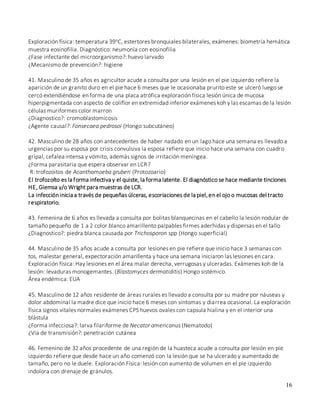 16
Exploración física: temperatura 39oC, estertores bronquiales bilaterales, exámenes: biometría hemática
muestra eosinofilia. Diagnóstico: neumonía con eosinofilia
¿Fase infectante del microorganismo?: huevo larvado
¿Mecanismo de prevención?: higiene
41. Masculino de 35 años es agricultor acude a consulta por una lesión en el pie izquierdo refiere la
aparición de un granito duro en el pie hace 6 meses que le ocasionaba prurito este se ulceró luego se
cercó extendiéndose en forma de una placa atrófica exploración física lesión única de mucosa
hiperpigmentada con aspecto de coliflor en extremidad inferior exámenes koh y las escamas de la lesión
células muriformes color marron
¿Diagnostico?: cromoblastomicosis
¿Agente causal?: Fonsecaea pedrosoi (Hongo subcutáneo)
42. Masculino de 28 años con antecedentes de haber nadado en un lago hace una semana es llevado a
urgencias por su esposa por crisis convulsiva la esposa refiere que inicio hace una semana con cuadro
gripal, cefalea intensa y vómito, además signos de irritación meníngea.
¿Forma parasitaria que espera observar en LCR?
R: trofozoitos de Acanthamoeba gruberi (Protozoario)
El trofozoíto es la forma infectiva y el quiste, la forma latente. El diagnóstico se hace mediante tinciones
HE, Giemsa y/o Wright para muestras de LCR.
La infección inicia a través de pequeñas úlceras, escoriaciones de la piel,en el ojo o mucosas del tracto
respiratorio.
43. Femenina de 6 años es llevada a consulta por bolitas blanquecinas en el cabello la lesión nodular de
tamaño pequeño de 1 a 2 color blanco amarillento palpables firmes aderhidas y dispersas en el tallo
¿Diagnostico?: piedra blanca causada por Trichosporon spp (Hongo superficial)
44. Masculino de 35 años acude a consulta por lesiones en pie refiere que inicio hace 3 semanas con
tos, malestar general, expectoración amarillenta y hace una semana iniciaron las lesiones en cara.
Exploración física: Hay lesiones en el área malar derecha, verrugosas y ulceradas. Exámenes koh de la
lesión: levaduras monogemantes. (Blastomyces dermatiditis) Hongo sistémico.
Área endémica: EUA
45. Masculino de 12 años residente de áreas rurales es llevado a consulta por su madre por náuseas y
dolor abdominal la madre dice que inicio hace 6 meses con síntomas y diarrea ocasional. La exploración
física signos vitales normales exámenes CPS huevos ovales con capsula hialina y en el interior una
blástula
¿Forma infecciosa?: larva filariforme de Necator americanus (Nematodo)
¿Via de transmisión?: penetración cutánea
46. Femenino de 32 años procedente de una región de la huasteca acude a consulta por lesión en pie
izquierdo refiere que desde hace un año comenzó con la lesión que se ha ulcerado y aumentado de
tamaño, pero no le duele. Exploración Física: lesión con aumento de volumen en el pie izquierdo
indolora con drenaje de gránulos.
 