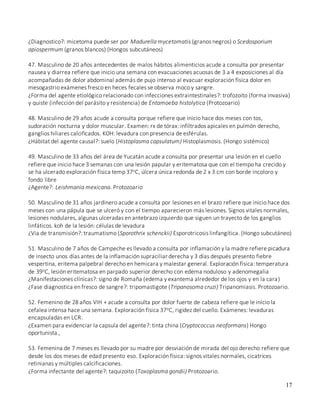 17
¿Diagnostico?: micetoma puede ser por Madurella mycetomatis (granos negros) o Scedosporium
apiospermum (granos blancos) (Hongos subcutáneos)
47. Masculino de 20 años antecedentes de malos hábitos alimenticios acude a consulta por presentar
nausea y diarrea refiere que inicio una semana con evacuaciones acuosas de 3 a 4 exposiciones al día
acompañadas de dolor abdominal además de pujo intenso al evacuar exploración física dolor en
mesogastrio exámenes fresco en heces fecales se observa moco y sangre.
¿Forma del agente etiológico relacionado con infecciones extraintestinales?: trofozoito (forma invasiva)
y quiste (infección del parásito y resistencia) de Entamoeba histolytica (Protozoario)
48. Masculino de 29 años acude a consulta porque refiere que inicio hace dos meses con tos,
sudoración nocturna y dolor muscular. Examen: rx de tórax: infiltrados apicales en pulmón derecho,
ganglios hiliares calcificados. KOH: levadura con presencia de esférulas.
¿Hábitat del agente causal?: suelo (Histoplasma capsulatum) Histoplasmosis. (Hongo sistémico)
49. Masculino de 33 años del área de Yucatán acude a consulta por presentar una lesión en el cuello
refiere que inicio hace 3 semanas con una lesión papular y eritematosa que con el tiempo ha crecido y
se ha ulcerado exploración física temp 37oC, úlcera única redonda de 2 x 3 cm con borde incoloro y
fondo libre
¿Agente?: Leishmania mexicana. Protozoario
50. Masculino de 31 años jardinero acude a consulta por lesiones en el brazo refiere que inicio hace dos
meses con una pápula que se ulceró y con el tiempo aparecieron más lesiones. Signos vitales normales,
lesiones nodulares, algunas ulceradas en antebrazo izquierdo que siguen un trayecto de los ganglios
linfáticos. koh de la lesión: células de levadura
¿Via de transmisión?: traumatismo (Sporothrix schenckii) Esporotricosis linfangítica. (Hongo subcutáneo)
51. Masculino de 7 años de Campeche es llevado a consulta por inflamación y la madre refiere picadura
de insecto unos días antes de la inflamación supraciliar derecha y 3 días después presento fiebre
vespertina, eritema palpebral derecho en hemicara y malestar general. Exploración física: temperatura
de 39oC, lesión eritematosa en parpado superior derecho con edema noduloso y adenomegalia
¿Manifestaciones clínicas?: signo de Romaña (edema y exantema alrededor de los ojos y en la cara)
¿Fase diagnostica en fresco de sangre?: tripomastigote (Tripanosoma cruzi) Tripanomiasis. Protozoario.
52. Femenino de 28 años VIH + acude a consulta por dolor fuerte de cabeza refiere que le inicio la
cefalea intensa hace una semana. Exploración física 37oC, rigidez del cuello. Exámenes: levaduras
encapsuladas en LCR.
¿Examen para evidenciar la capsula del agente?: tinta china (Cryptococcus neoformans) Hongo
oportunista.,
53. Femenina de 7 meses es llevado por su madre por desviación de mirada del ojo derecho refiere que
desde los dos meses de edad presento eso. Exploración física: signos vitales normales, cicatrices
retinianas y múltiples calcificaciones.
¿Forma infectante del agente?: taquizoito (Toxoplasma gondii) Protozoario.
 