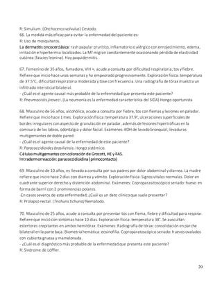 20
R: Simulium. (Onchocerca volvulus) Cestodo.
66. La medida más eficaz para evitar la enfermedad del paciente es:
R: Uso de mosquiteros.
La dermatitis oncocerciásica: rash papular prurítico, inflamatorio o alérgico con enrojecimiento, edema,
irritación e hipertermia localizados. La Mf migran constantemente ocasionando pérdida de elasticidad
cutánea (fascies leonina). Hay paquidermitis.
67. Femenino de 35 años, fumadora, VIH +, acude a consulta por dificultad respiratoria, tos y fiebre.
Refiere que inicio hace unas semanas y ha empeorado progresivamente. Exploración física: temperatura
de 37.5°C, dificultad respiratoria moderada y tose con frecuencia. Una radiografía de tórax muestra un
infiltrado intersticial bilateral.
- ¿Cuál es el agente causal más probable de la enfermedad que presenta este paciente?
R: Pneumocistis jiroveci. (La neumonía es la enfermedad característica del SIDA) Hongo oportunista
68. Masculino de 56 años, alcohólico, acude a consulta por fiebre, tos con flemas y lesiones en paladar.
Refiere que inicio hace 1 mes. Exploración física: temperatura 37.9°, ulceraciones superficiales de
bordes irregulares con aspecto de granulación en paladar, además de lesiones hipertróficas en la
comisura de los labios, odontalgia y dolor facial. Exámenes: KOH de lavado bronquial; levaduras
multigemantes de doble pared.
- ¿Cuál es el agente causal de la enfermedad de este paciente?
R: Paracoccidioides brasiliensis. Hongo sistémico.
Células multigemantes con coloración de Grocott, HE y PAS.
Intradermorreacción: paracoccidioidina (primocontacto)
69. Masculino de 10 años, es llevado a consulta por sus padres por dolor abdominal y diarrea. La madre
refiere que inicio hace 2 días con diarrea y vómito. Exploración física: Signos vitales normales. Dolor en
cuadrante superior derecho y distención abdominal. Exámenes: Coproparasitoscópico seriado: huevo en
forma de barril con 2 prominencias polares.
-En casos severos de esta enfermedad, ¿Cuál es un dato clínico que suele presentar?
R: Prolapso rectal. (Trichuris tichuria) Nematodo.
70. Masculino de 25 años, acude a consulta por presentar tos con flema, fiebre y dificultad para respirar.
Refiere que inició con síntomas hace 10 días. Exploración física: temperatura 38°. Se auscultan
estertores crepitantes en ambos hemitórax. Exámenes: Radiografía de tórax: consolidación en parche
bilateral en la parte baja. Biometría hemática: eosinofilia. Coproparatoscópico seriado: huevos ovalados
con cubierta gruesa y mamelonada.
- ¿Cuál es el diagnóstico más probable de la enfermedad que presenta este paciente?
R: Síndrome de Löffler.
 