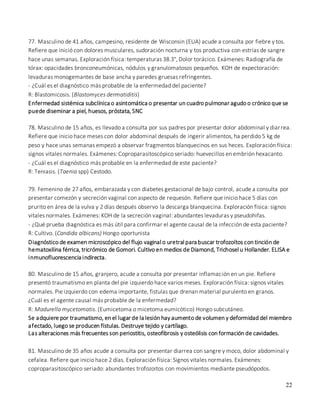 22
77. Masculino de 41 años, campesino, residente de Wisconsin (EUA) acude a consulta por fiebre y tos.
Refiere que inició con dolores musculares, sudoración nocturna y tos productiva con estrías de sangre
hace unas semanas. Exploración física: temperaturas 38.3°, Dolor torácico. Exámenes: Radiografía de
tórax: opacidades bronconeumónicas, nódulos y granulomatosos pequeños. KOH de expectoración:
levaduras monogemantes de base ancha y paredes gruesas refringentes.
- ¿Cuál es el diagnóstico más probable de la enfermedad del paciente?
R: Blastomicosis. (Blastomyces dermatiditis)
Enfermedad sistémica subclínica o asintomática o presentar un cuadro pulmonar agudo o crónico que se
puede diseminar a piel, huesos, próstata, SNC
78. Masculino de 15 años, es llevado a consulta por sus padres por presentar dolor abdominal y diarrea.
Refiere que inicio hace meses con dolor abdominal después de ingerir alimentos, ha perdido 5 kg de
peso y hace unas semanas empezó a observar fragmentos blanquecinos en sus heces. Exploración física:
signos vitales normales. Exámenes: Coproparasitoscópico seriado: huevecillos en embrión hexacanto.
- ¿Cuál es el diagnóstico más probable en la enfermedad de este paciente?
R: Teniasis. (Taenia spp) Cestodo.
79. Femenino de 27 años, embarazada y con diabetes gestacional de bajo control, acude a consulta por
presentar comezón y secreción vaginal con aspecto de requesón. Refiere que inicio hace 5 días con
prurito en área de la vulva y 2 días después observo la descarga blanquecina. Exploración física: signos
vitales normales. Exámenes: KOH de la secreción vaginal: abundantes levaduras y pseudohifas.
- ¿Qué prueba diagnóstica es más útil para confirmar el agente causal de la infección de esta paciente?
R: Cultivo. (Candida albicans) Hongo oportunista
Diagnóstico de examen microscópico del flujo vaginal o uretral para buscar trofozoítos con tinción de
hematoxilina férrica, tricrómico de Gomori. Cultivo en medios de Diamond, Trichosel u Hollander. ELISA e
inmunofluorescencia indirecta.
80. Masculino de 15 años, granjero, acude a consulta por presentar inflamación en un pie. Refiere
presentó traumatismo en planta del pie izquierdo hace varios meses. Exploración física: signos vitales
normales. Pie izquierdo con edema importante, fistulas que drenan material purulento en granos.
¿Cuál es el agente causal más probable de la enfermedad?
R: Madurella mycetomatis. (Eumicetoma o micetoma eumicótico) Hongo subcutáneo.
Las alteraciones más frecuentes son periostitis, osteofibrosis y osteólisis con formación de cavidades.
81. Masculino de 35 años acude a consulta por presentar diarrea con sangre y moco, dolor abdominal y
cefalea. Refiere que inicio hace 2 días. Exploración física: Signos vitales normales. Exámenes:
coproparasitoscópico seriado: abundantes trofozoitos con movimientos mediante pseudópodos.
Se adquiere por traumatismo, en el lugar de la lesión hay aumento de volumen y deformidad del miembro
afectado, luego se producen fístulas. Destruye tejido y cartílago.
 